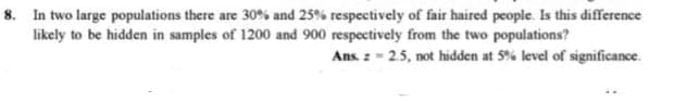 8. In two large populations there are 30% and 25% respectively of fair haired people. Is this difference
likely to be hidden in samples of 1200 and 900 respectively from the two populations?
Ans. z - 25, not hidden at 5% level of significance.
