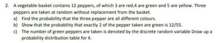 2. A vegetable basket contains 12 peppers, of which 3 are red,4 are green and S5 are yellow. Three
peppers are taken at random without replacement from the basket.
a) Find the probability that the three pepper are all different colours.
b) Show that the probability that exactly 2 of the pepper taken are green is 12/55.
c) The number of green peppers are taken is denoted by the discrete random variable Draw up a
probability distribution table for X.
