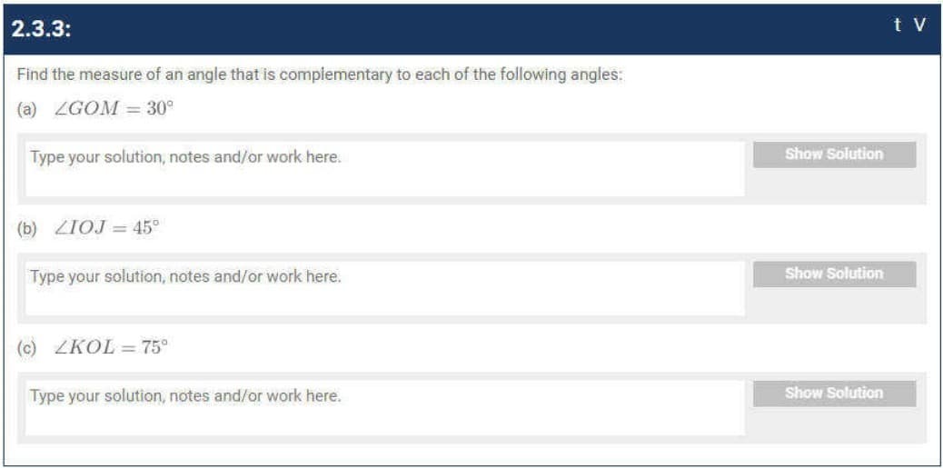 2.3.3:
t V
Find the measure of an angle that is complementary to each of the following angles:
(a) ZGOM = 30°
Type your solution, notes and/or work here.
Show Solution
(b) ZIOJ = 45°
Type your solution, notes and/or work here.
Show Solution
(c) ZKOL = 75°
Type your solution, notes and/or work here.
Show Solution
