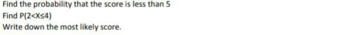 Find the probability that the score is less than 5
Find P(2<Xs4)
Write down the most likely score.
