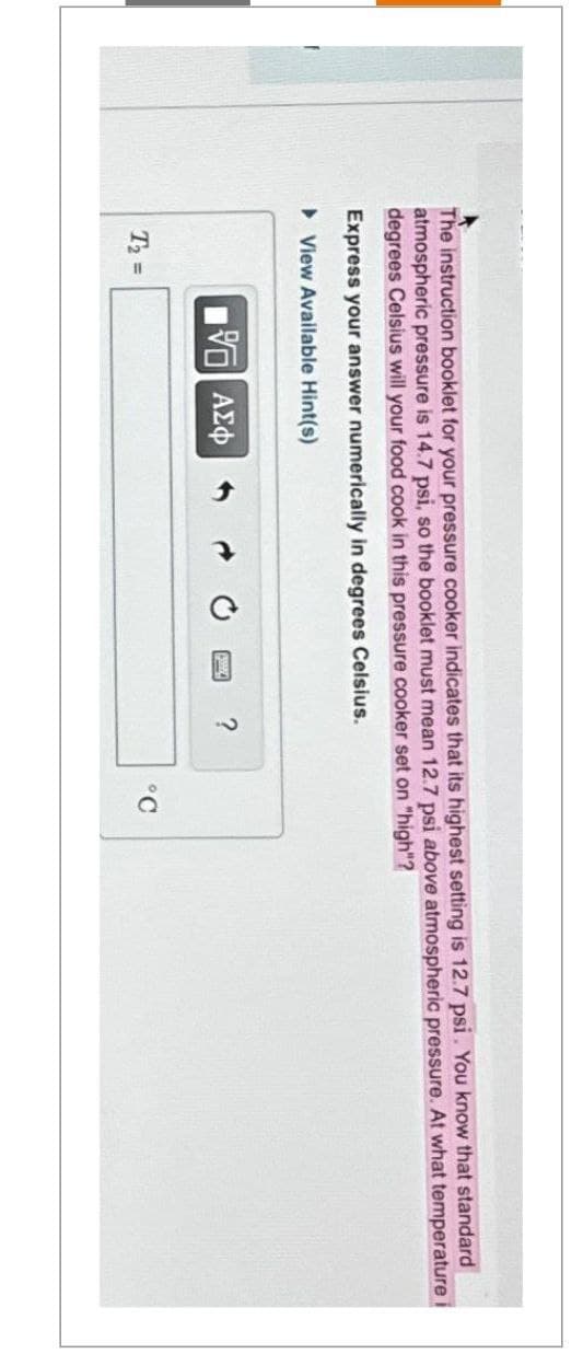 The instruction booklet for your pressure cooker indicates that its highest setting is 12.7 psi. You know that standard
atmospheric pressure is 14.7 psi, so the booklet must mean 12.7 psi above atmospheric pressure. At what temperature i
degrees Celsius will your food cook in this pressure cooker set on "high"?
Express your answer numerically in degrees Celsius.
▸View Available Hint(s)
T₂ =
195| ΑΣΦ 1
?
°C