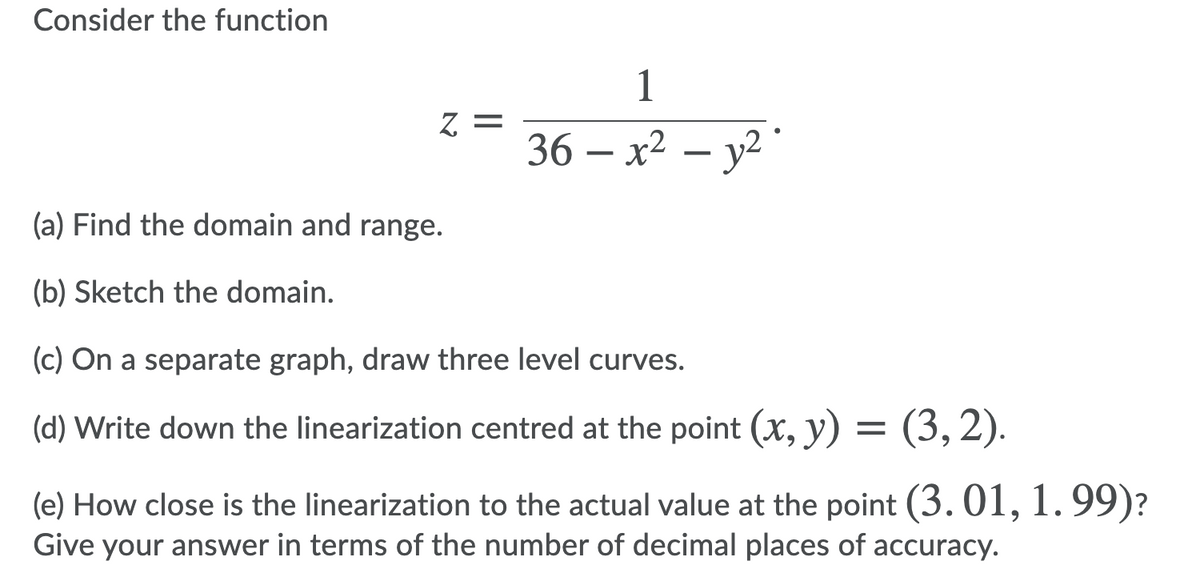 Consider the function
1
36— х2 — у?
(a) Find the domain and range.
(b) Sketch the domain.
(c) On a separate graph, draw three level curves.
(d) Write down the linearization centred at the point (x, y) = (3,2).
(e) How close is the linearization to the actual value at the point (3. 01,
1.99)?
Give your answer in terms of the number of decimal places of accuracy.
