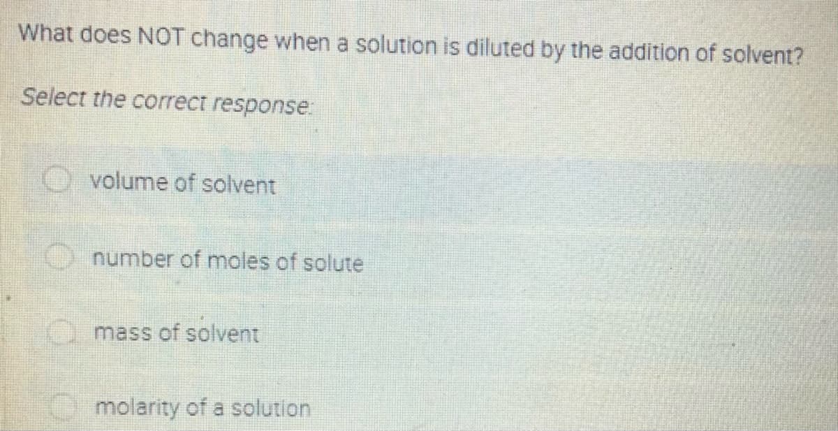 What does NOT change when a solution is diluted by the addition of solvent?
Select the correct response
volume of solvent
O number of moles of solute
Omass of solvent
molarity of a solution
