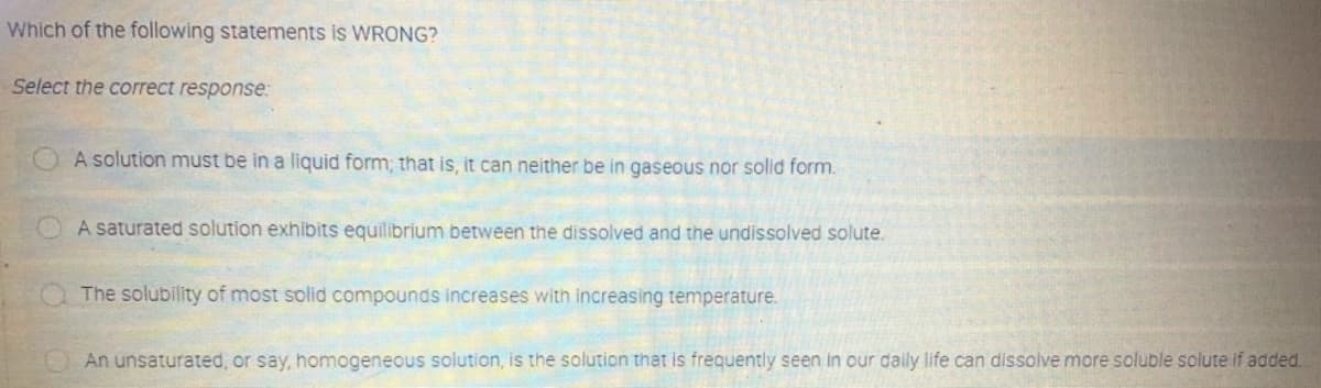 Which of the following statements is WRONG?
Select the correct response:
A solution must be in a liquid form; that is, it can neither be in gaseous nor solid form.
A saturated solution exhibits equilibrium between the dissolved and the undissolved solute.
The solubility of most solid compounds increases with increasing temperature.
An unsaturated, or say, homogeneous solution, is the solution that is frequently seen in our daily life can dissolve more soluble solute if added.
