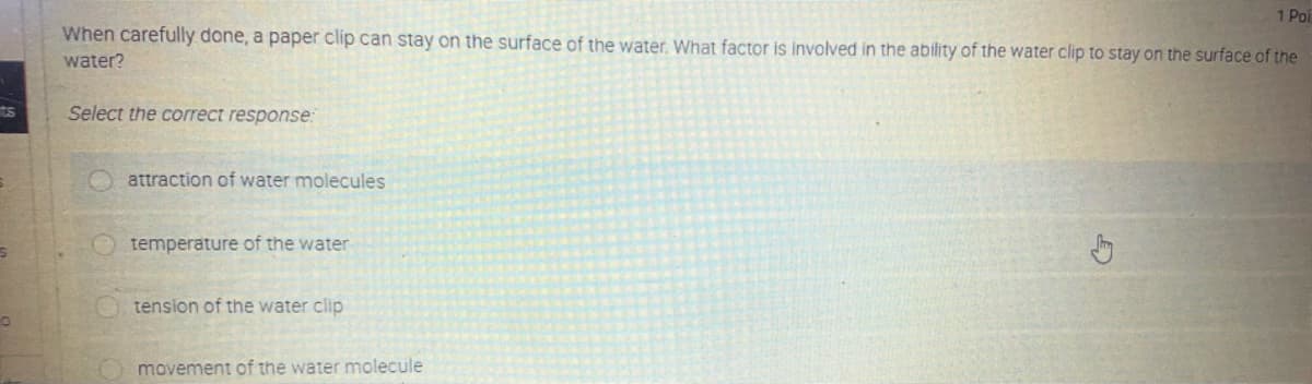 1 Poi
When carefully done, a paper clip can stay on the surface of the water, What factor is involved in the ability of the water clip to stay on the surface of the
water?
Select the correct response:
attraction of water molecules
temperature of the water
tension of the water clip
movement of the water molecule
