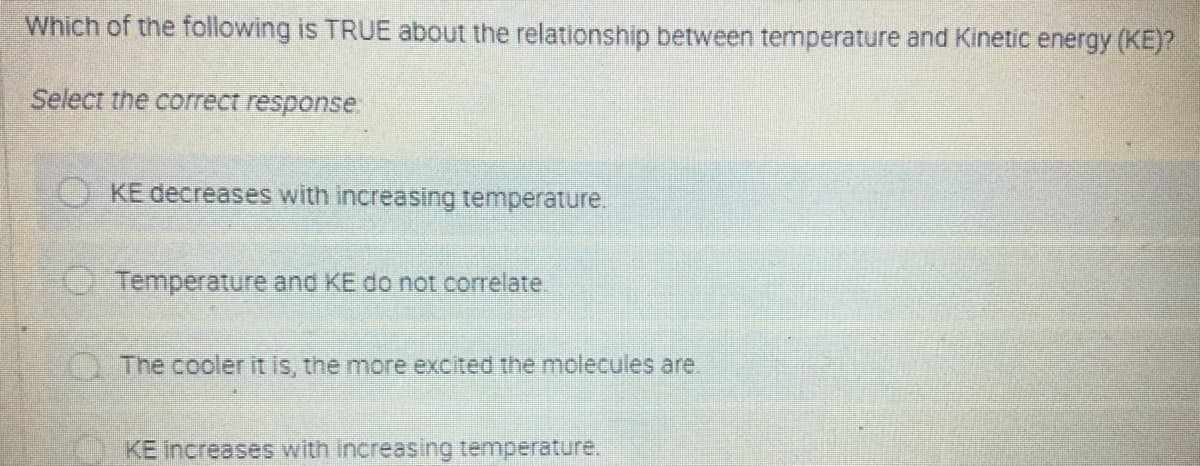 Which of the following is TRUE about the relationship between temperature and Kinetic energy (KE)?
Select the correct response:
KE decreases with increasing temperature.
OTemperature and KE do not correlate
The cooler it is, the more excited the molecules are.
KE Increases with increasing temperature.
