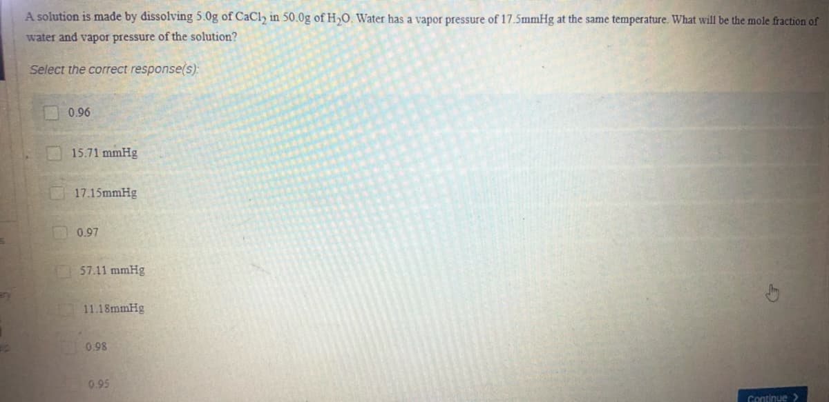 A solution is made by dissolving 5.0g of CaCl, in 50.0g of H,O. Water has a vapor pressure of 17.5mmHg at the same temperature. What will be the mole fraction of
water and vapor pressure of the solution?
Select the correct response(s):
0.96
15.71 mmHg
17.15mmHg
0.97
57.11 mmHg
11.18mmHg
0.98
0.95
Continue >
