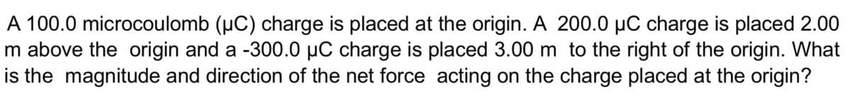 A 100.0 microcoulomb (µC) charge is placed at the origin. A 200.0 µC charge is placed 2.00
m above the origin and a -300.0 µC charge is placed 3.00 m to the right of the origin. What
is the magnitude and direction of the net force acting on the charge placed at the origin?
