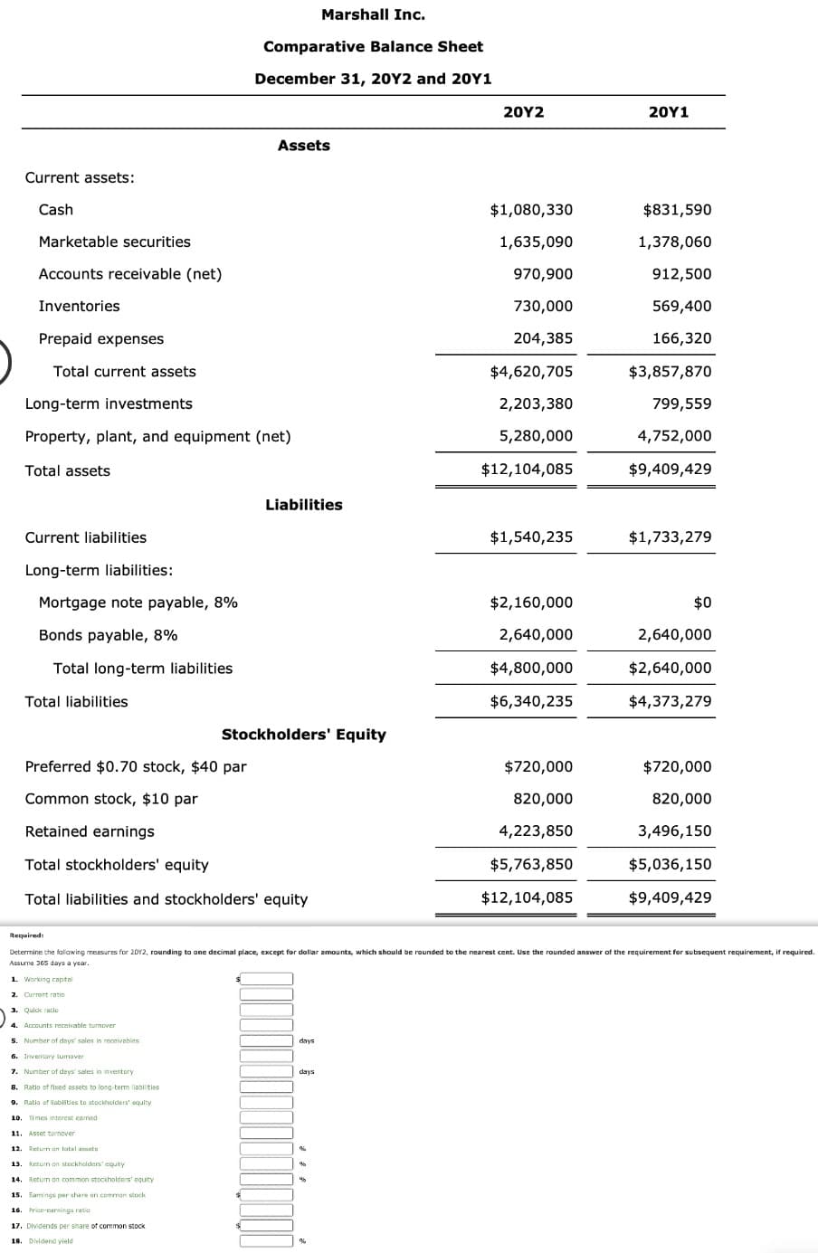 Current assets:
Cash
Marketable securities
Accounts receivable (net)
Inventories
Prepaid expenses
Total current assets
Current liabilities
Long-term liabilities:
Mortgage note payable, 8%
Bonds payable, 8%
Total long-term liabilities
Long-term investments
Property, plant, and equipment (net)
Total assets
Total liabilities
Required:
1. Working capital
2. Current ratio
3. Quick ratio
4. Accounts receivable turnover
5. Number of days' sales in receivables
Marshall Inc.
Comparative Balance Sheet
December 31, 20Y2 and 20Y1
Preferred $0.70 stock, $40 par
Common stock, $10 par
Retained earnings
Total stockholders' equity
Total liabilities and stockholders' equity
6. Inventory tumover
7. Number of days' sales in inventory
Assets
8. Ratio of fixed assets to long-term liabilities
9. Ratio of liabilities to stockholders' equity
10. Times interest eamed
11. Asset turnover
12. Return on total assets
13. Return on stockholders' equity
14. Return on common stockholders' equity
15 Earings per share on common stock
16. Price-earnings ratio
17. Dividends per share of common stock
18. Dividend yield
Liabilities
Stockholders' Equity
days
days
%6
%
M
20Y2
%
$1,080,330
1,635,090
970,900
730,000
204,385
$4,620,705
2,203,380
5,280,000
$12,104,085
Determine the following measures for 2012, rounding to one decimal place, except for dollar amounts, which should be rounded to the nearest cent. Use the rounded answer of the requirement for subsequent requirement, if required.
Assume 365 days a year.
$1,540,235
$2,160,000
2,640,000
$4,800,000
$6,340,235
$720,000
820,000
4,223,850
$5,763,850
$12,104,085
20Y1
$831,590
1,378,060
912,500
569,400
166,320
$3,857,870
799,559
4,752,000
$9,409,429
$1,733,279
$0
2,640,000
$2,640,000
$4,373,279
$720,000
820,000
3,496,150
$5,036,150
$9,409,429