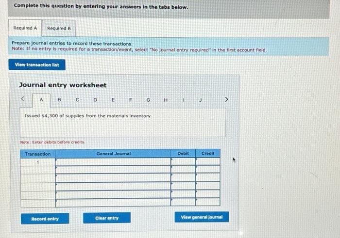 Complete this question by entering your answers in the tabs below.
Required A Required B
Prepare journal entries to record these transactions.
Note: If no entry is required for a transaction/event, select "No journal entry required" in the first account field.
View transaction list
Journal entry worksheet
A
B
Transaction
C
Note: Enter debits before credits.
Record entry
D
E
Issued $4,300 of supplies from the materials inventory.
F
General Journal
Clear entry
G
H
Debit
J
Credit
View general journal
>