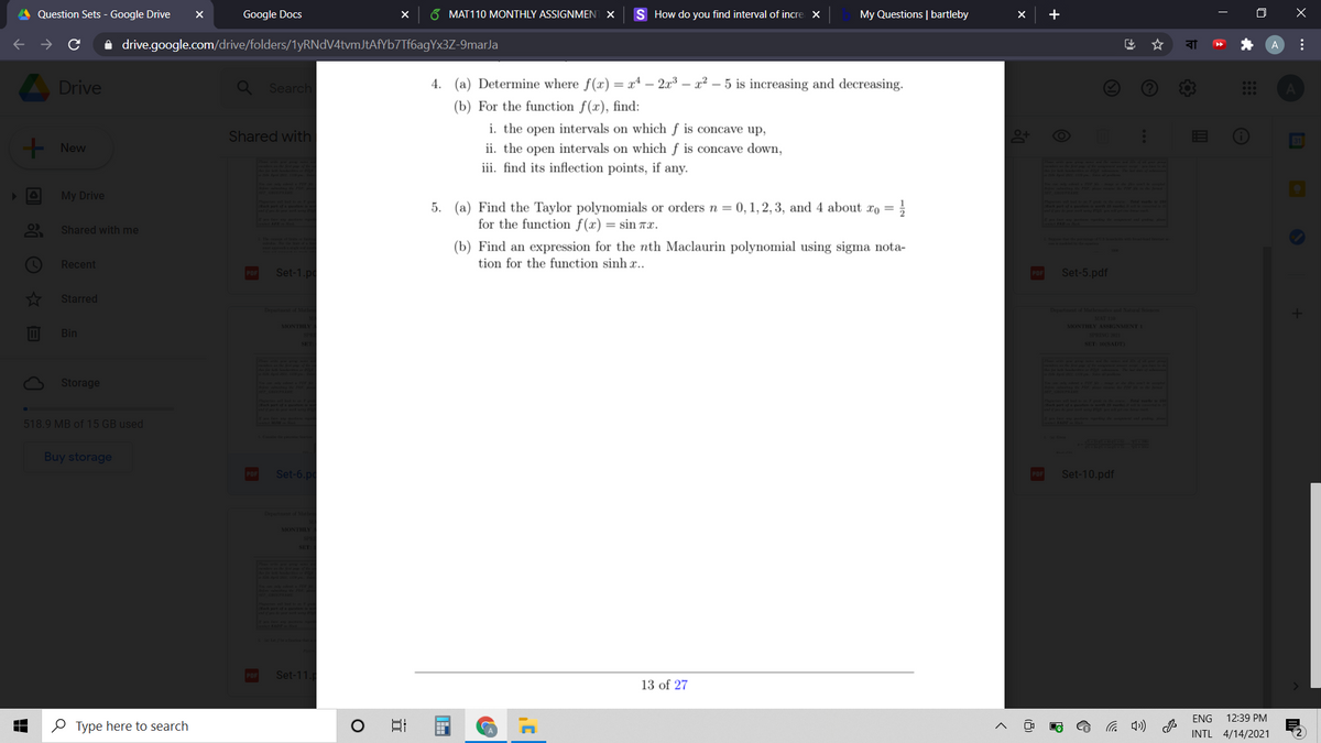 Question Sets - Google Drive
Google Docs
6 MAT110 MONTHLY ASSIGNMENT X
S How do you find interval of incre x
My Questions | bartleby
+
i drive.google.com/drive/folders/1yRNdV4tvmJtAfYb7Tf6agYx3Z-9marJa
A
A Drive
Search
4. (a) Determine where f(x) = x4 – 2x3 – x² – 5 is increasing and decreasing.
(b) For the function f(x), find:
i. the open intervals on which ƒ is concave up,
Shared with
!!
- New
ii. the open intervals on which f is concave down,
iii. find its inflection points, if any.
21115
My Drive
Par
t ion aw
5. (a) Find the Taylor polynomials or orders n = 0, 1, 2, 3, and 4 about xo = }
ptf
for the function f(x) = sin TX.
Shared with me
he ed
(b) Find an expression for the nth Maclaurin polynomial using sigma nota-
Recent
tion for the function sinh x..
Set-1.pc
Set-5.pdf
Starred
Dpttf Mal
DepattdMlid Nat m
MONTHLY ASSIGNMENTI
Bin
SPRING
SET 10SADT
Storage
518.9 MB of 15 GB used
निप
Buy storage
POF
Set-6.pc
Set-10.pdf
Dp Male
MONTHLY A
133458
Set-11.
13 of 27
ENG
12:39 PM
O Type here to search
INTL 4/14/2021
...
