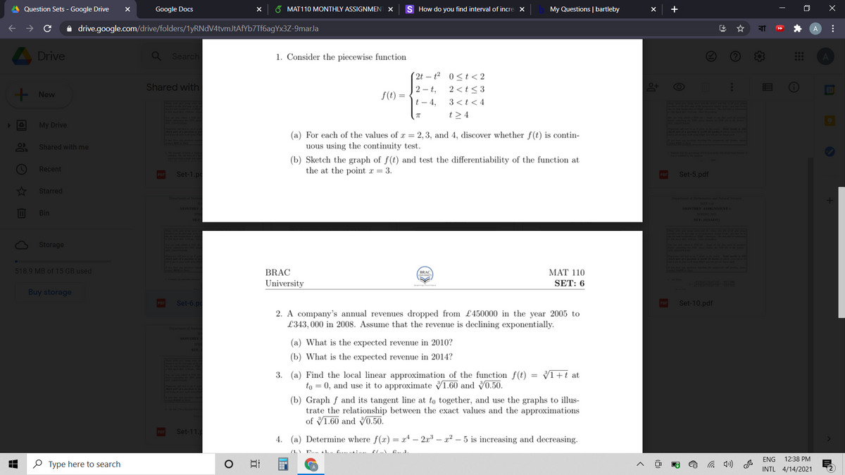 Question Sets - Google Drive
Google Docs
6 MAT110 MONTHLY ASSIGNMENT X
S How do you find interval of incre X
My Questions | bartleby
+
i drive.google.com/drive/folders/1yRNdV4tvmJtAfYb7Tf6agYx3Z-9marJa
A
A Drive
Search
1. Consider the piecewise function
( 2t – t² 0<t< 2
Shared with
2 - t,
2 <t<3
!!
- New
f(t) =
|t – 4,
3 <t< 4
t >4
21115
My Drive
Par
t ion aw
ptf
(a) For each of the values of x = 2, 3, and 4, discover whether f(t) is contin-
uous using the continuity test.
Shared with me
wte ed
(b) Sketch the graph of f(t) and test the differentiability of the function at
the at the point x = 3.
Recent
Set-1.p
Set-5.pdf
Starred
Dxptont d Mal
Depertnt of Matheatios and Natural Sine
MONTHLY ASSIGNMENTI
Bin
SPRING
SET 10SADT
73LIL A
Storage
518.9 MB of 15 GB used
BRAC
MAT 110
BRAC
University
SET: 6
Buy storage
Set-6.pc
Set-10.pdf
POF
2. A company's annual revenues dropped from £450000 in the year 2005 to
£343, 000 in 2008. Assume that the revenue is declining exponentially.
Dpt dMale
MONTHLY A
(a) What is the expected revenue in 2010?
(b) What is the expected revenue in 2014?
VI+t at
3. (a) Find the local linear approximation of the function f(t)
to = 0, and use it to approximate V1.60 and
(b) Graph f and its tangent line at to together, and use the graphs to illus-
trate the relationship between the exact values and the approximations
of V1.60 and V0.50.
133458
Set-11.
4. (a) Determine where f(x) = xª – 2x3 – x² – 5 is increasing and decreasing.
ENG
12:38 PM
O Type here to search
INTL 4/14/2021
...
