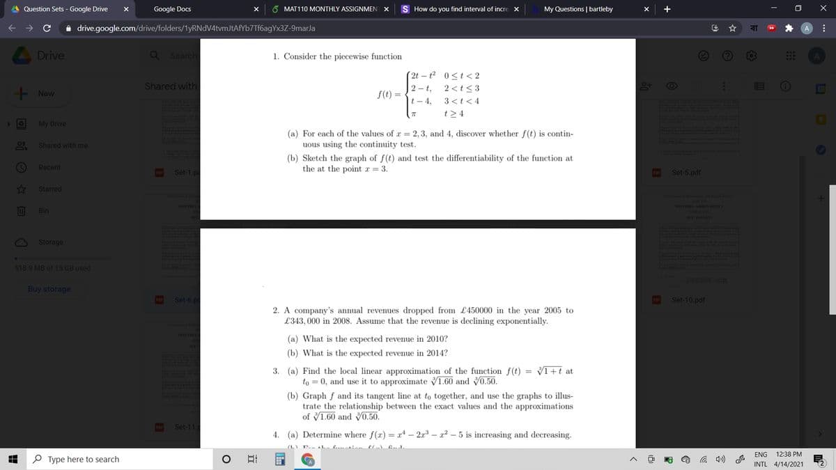 Question Sets - Google Drive
Google Docs
6 MAT110 MONTHLY ASSIGNMEN X
S How do you find interval of incre X
My Questions | bartleby
i drive.google.com/drive/folders/1yRNdV4tvmJtAfYb7Tf6agYx3Z-9marJa
A
A Drive
Q Search
1. Consider the piecewise function
( 2t – t² 0<t< 2
Shared with
2 - t,
2 <t<3
!!
- New
f(t) =
|t – 4,
3 <t< 4
t > 4
5 115
21115
My Drive
wt of s
(a) For each of the values of x = 2, 3, and 4, discover whether f(t) is contin-
uous using the continuity test.
Shared with me
(b) Sketch the graph of f(t) and test the differentiability of the function at
the at the point x = 3.
Recent
Set-1.p
Set-5.pdf
Starred
Dajuetant & Male
Ppett lali Sm
MONTHLY ANSIGNMENT I
Bin
SPRING
SET 10SADT
3311
Storage
111
518.9 MB of 15 GB used
नि प
Buy storage
POF
Set-6.pc
Set-10.pdf
2. A company's annual revenues dropped from £450000 in the year 2005 to
£343, 000 in 2008. Assume that the revenue is declining exponentially.
MONTHIY
(a) What is the expected revenue in 2010?
(b) What is the expected revenue in 2014?
VI+t at
3. (a) Find the local linear approximation of the function f(t)
to = 0, and use it to approximate V1.60 and
(b) Graph f and its tangent line at to together, and use the graphs to illus-
trate the relationship between the exact values and the approximations
of V1.60 and V0.50.
175
Set-11.
4. (a) Determine where f(x) = x4 – 2x3 – x2 – 5 is increasing and decreasing.
ENG
12:38 PM
O Type here to search
INTL 4/14/2021
...
