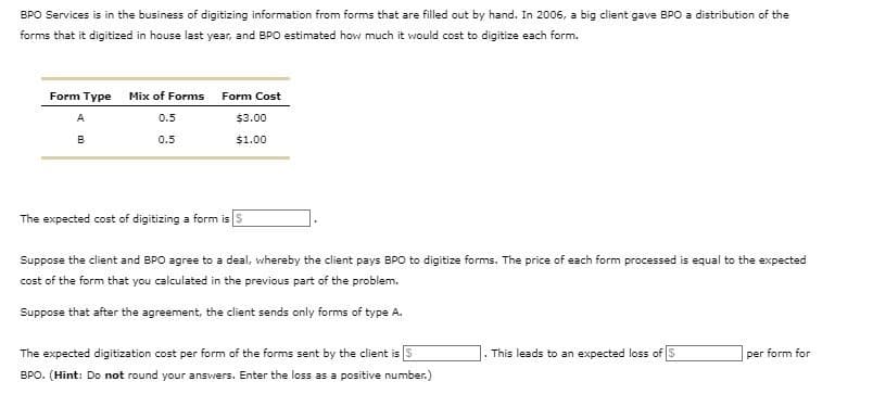 BPO Services is in the business of digitizing information from forms that are filled out by hand. In 2006, a big client gave BPO a distribution of the
forms that it digitized in house last year, and BPO estimated how much it would cost to digitize each form.
Form Type
Mix of Forms Form Cost
A
0.5
$3.00
B
0.5
$1.00
The expected cost of digitizing a form is S
Suppose the client and BPO agree to a deal, whereby the client pays BPO to digitize forms. The price of each form processed is equal to the expected
cost of the form that you calculated in the previous part of the problem.
Suppose that after the agreement, the client sends only forms of type A.
The expected digitization cost per form of the forms sent by the client is $
BPO. (Hint: Do not round your answers. Enter the loss as a positive number.)
This leads to an expected loss of S
per form for