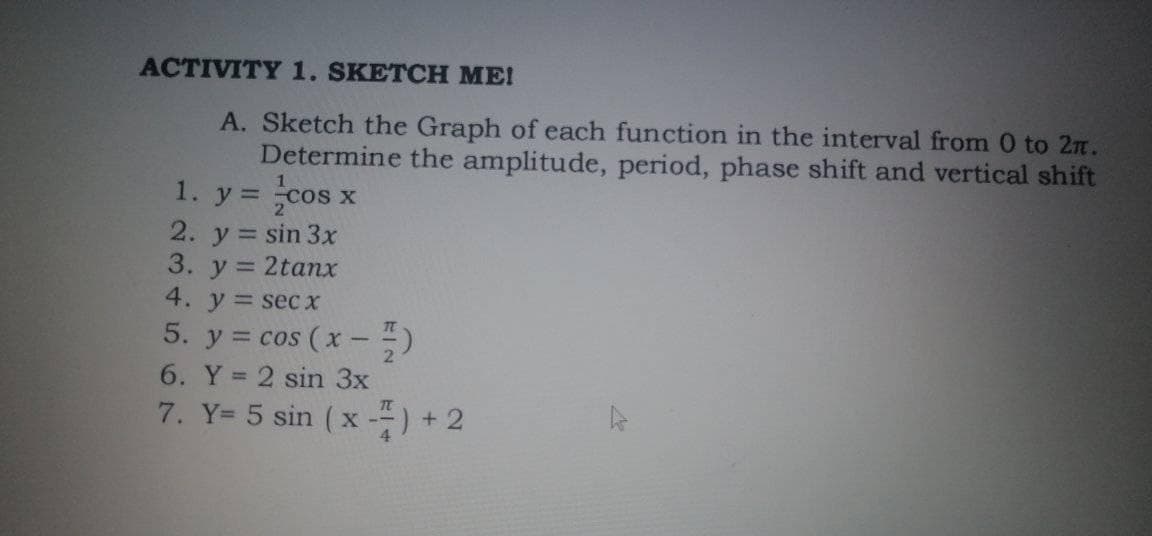 ACTIVITY 1. SKETCH ME!
A. Sketch the Graph of each function in the interval from 0 to 2n.
Determine the amplitude, period, phase shift and vertical shift
cos
1. у 3
2. y = sin 3x
3. y = 2tanx
4. y = secX
5. y = cos (x-)
6. Y = 2 sin 3x
7. Y= 5 sin (x --) + 2
