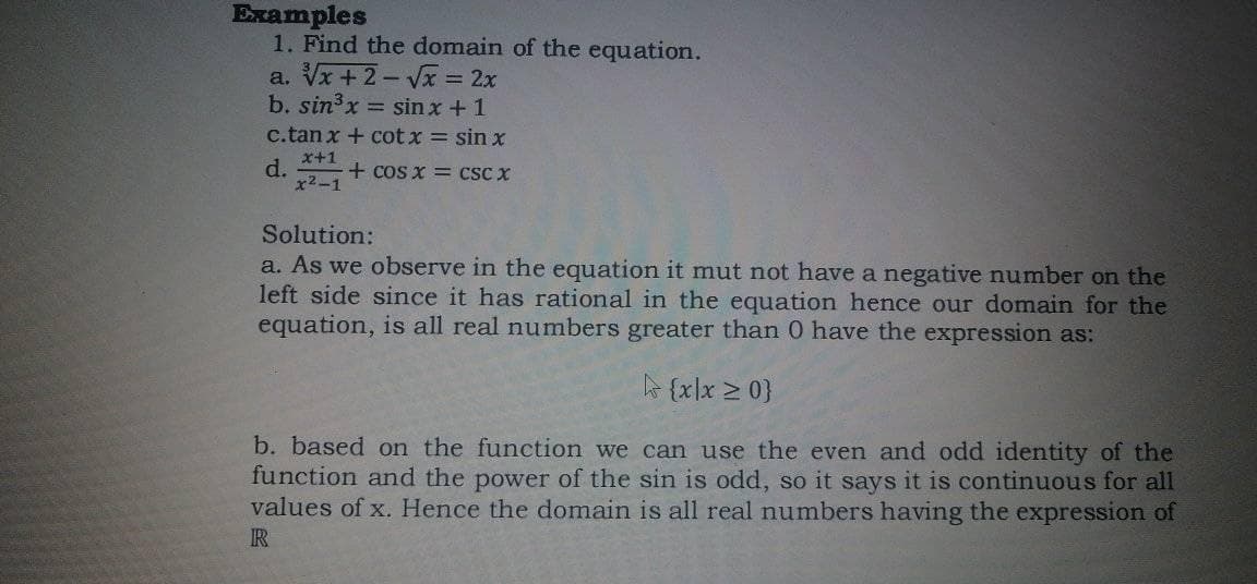 Examples
1. Find the domain of the equation.
a. Vx + 2- Vx = 2x
b. sin3x = sin x +1
c.tan x + cot x = sin x
x+1
d.
x2-1
+ cos x = CSC X
Solution:
a. As we observe in the equation it mut not have a negative number on the
left side since it has rational in the equation hence our domain for the
equation, is all real numbers greater than 0 have the expression as:
{x]x > 0}
b. based on the function we can use the even and odd identity of the
function and the power of the sin is odd, so it says it is continuous for all
values of x. Hence the domain is all real numbers having the expression of
R
