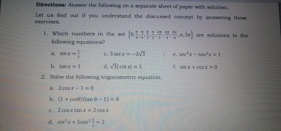 Directions: Answer the following on a separate sheet of paper with solution.
Let us find out if you understand the discussed concept by answering these
exercises.
1. Which numbers in the set
{0,732'3'46
T TI I I 2n 3n 5n
T,
are solutions to the
following equations?
1.
a. sin x =
c. 3 sec x = -2V3
e. sec2x- tan2x 1
b. tanx = 1
d. V3| cot x| = 1
f. sin x + cos x = 0
2. Solve the following trigonometric equation.
a. 2 cos x-1 = 0
b. (1+ cose)(tan 0 – 1) = 0
c. 2 cos x tan x = 2 cos x
d. sin2x+ 5cos2 = 2
