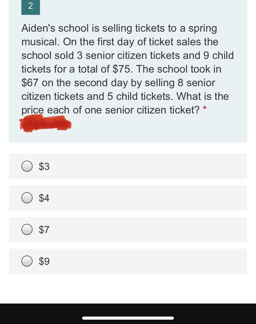 2
Aiden's school is selling tickets to a spring
musical. On the first day of ticket sales the
school sold 3 senior citizen tickets and 9 child
tickets for a total of $75. The school took in
$67 on the second day by selling 8 senior
citizen tickets and 5 child tickets. What is the
price each of one senior citizen ticket? *
$3
$4
$7
$9
