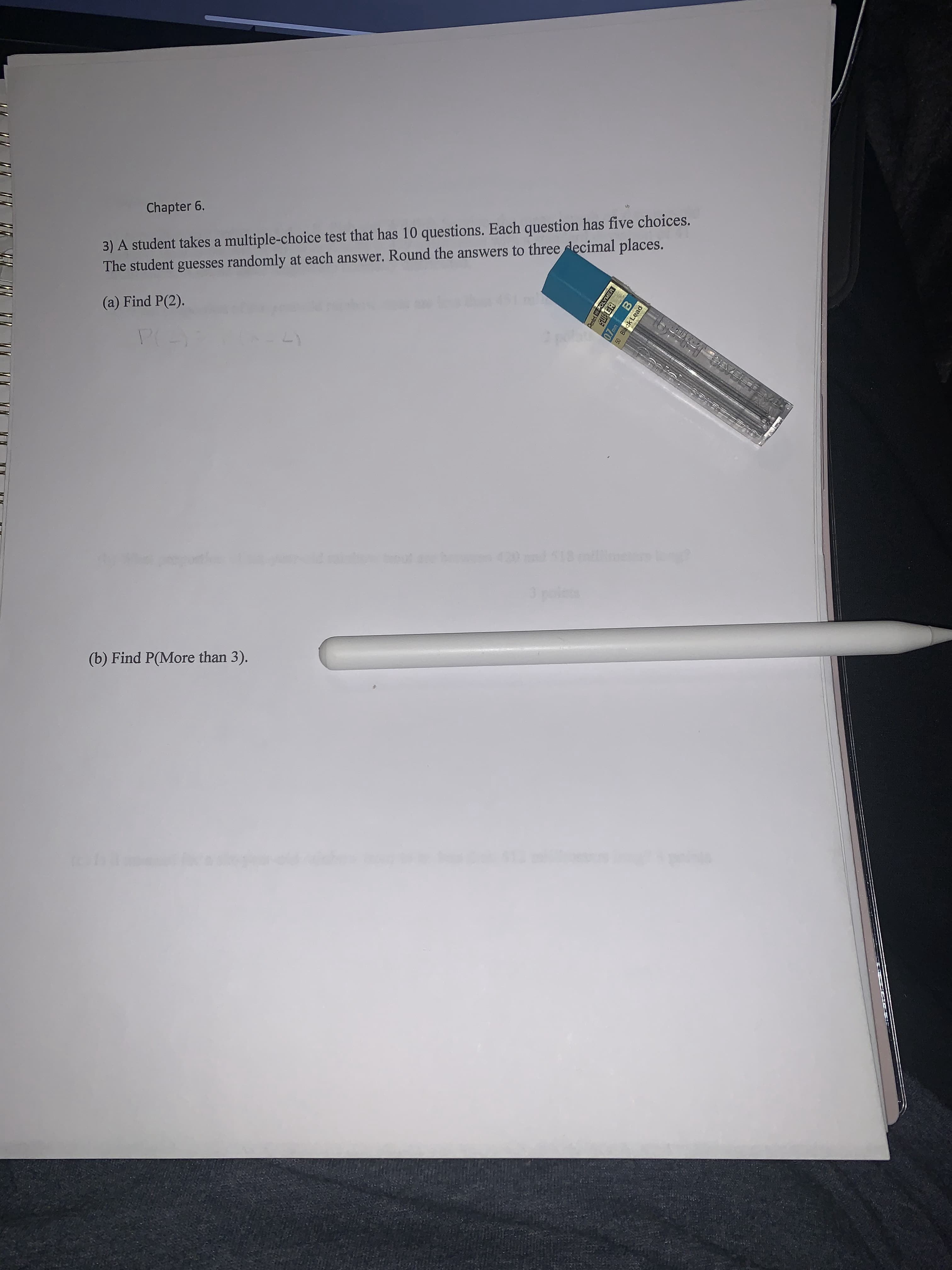 Chapter 6.
3) A student takes a multiple-choice test that has 10 questions. Each question has five choices.
The student guesses randomly at each answer. Round the answers to three decimal places.
(a) Find P(2).
out
(b) Find P(More than 3).
Dentel H-POLYMER
SUPER
0.7mmB
50 Black Lead
