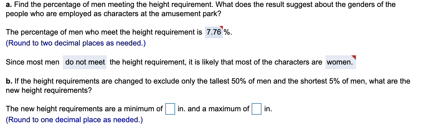 a. Find the percentage of men meeting the height requirement. What does the result suggest about the genders of the
people who are employed as characters at the amusement park?
The percentage of men who meet the height requirement is 7.76%.
(Round to two decimal places as needed.)
Since most men do not meet the height requirement, it is likely that most of the characters are women.
b. If the height requirements are changed to exclude only the tallest 50% of men and the shortest 5% of men, what are the
new height requirements?
The new height requirements are a minimum of
in. and a maximum of
in.
(Round to one decimal place as needed.)
