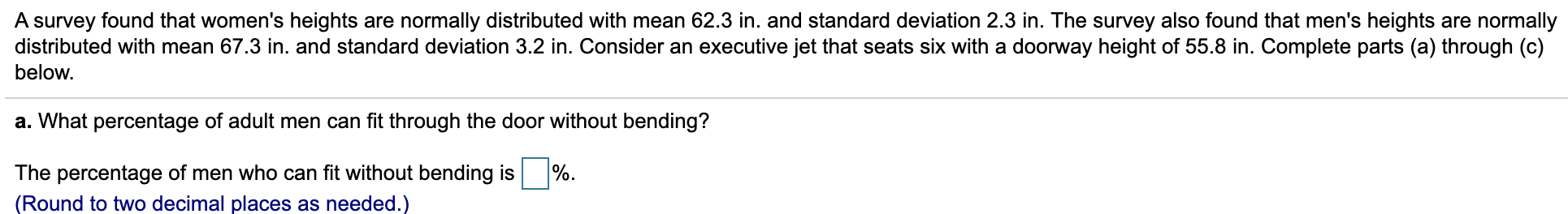 A survey found that women's heights are normally distributed with mean 62.3 in. and standard deviation 2.3 in. The survey also found that men's heights are normally
distributed with mean 67.3 in. and standard deviation 3.2 in. Consider an executive jet that seats six with a doorway height of 55.8 in. Complete parts (a) through (c)
below.
a. What percentage of adult men can fit through the door without bending?
The percentage of men who can fit without bending is %.
(Round to two decimal places as needed.)
