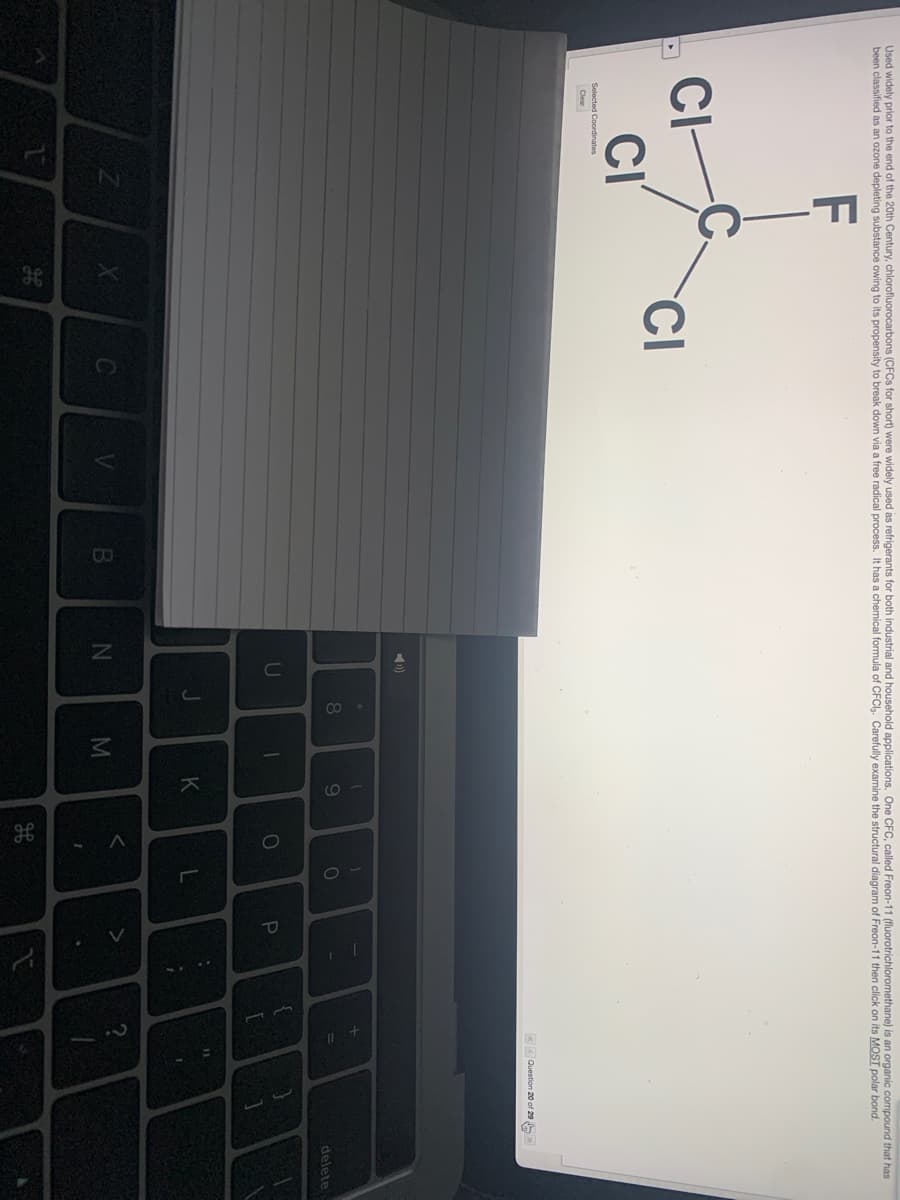 Used widely prior to the end of the 20th Century, chlorofluorocarbons (CFCS for short) were widely used as refrigerants for both industrial and household applications. One CFC, called Freon-11 (fluorotrichloromethane) is an organic compound that has
been classified as an ozone depleting substance owing to its propensity to break down via a free radical process. It has a chemical formula of CFCl. Carefully examine the structural diagram of Freon-11 then click on its MOST polar bond.
F
C.
CI
CI
CI
Selected Coordinates
Clear
«< Question 20 of 29
8
9.
11
delete
U
11
K
M
