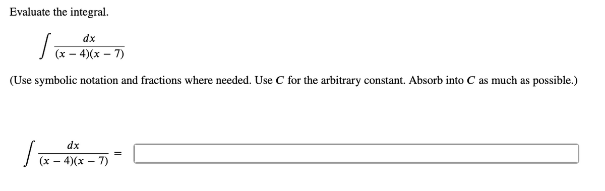 Evaluate the integral.
dx
(х — 4)(х — 7)
(Use symbolic notation and fractions where needed. Use C for the arbitrary constant. Absorb into C as much as possible.)
dx
%3D
(х — 4)(х — 7)
