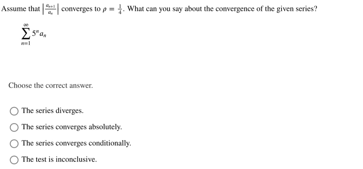 an+1
Assume that
converges to p = ±. What can you say about the convergence of the given series?
00
>,5" an
n=1
Choose the correct answer.
The series diverges.
The series converges absolutely.
The series converges conditionally.
The test is inconclusive.
