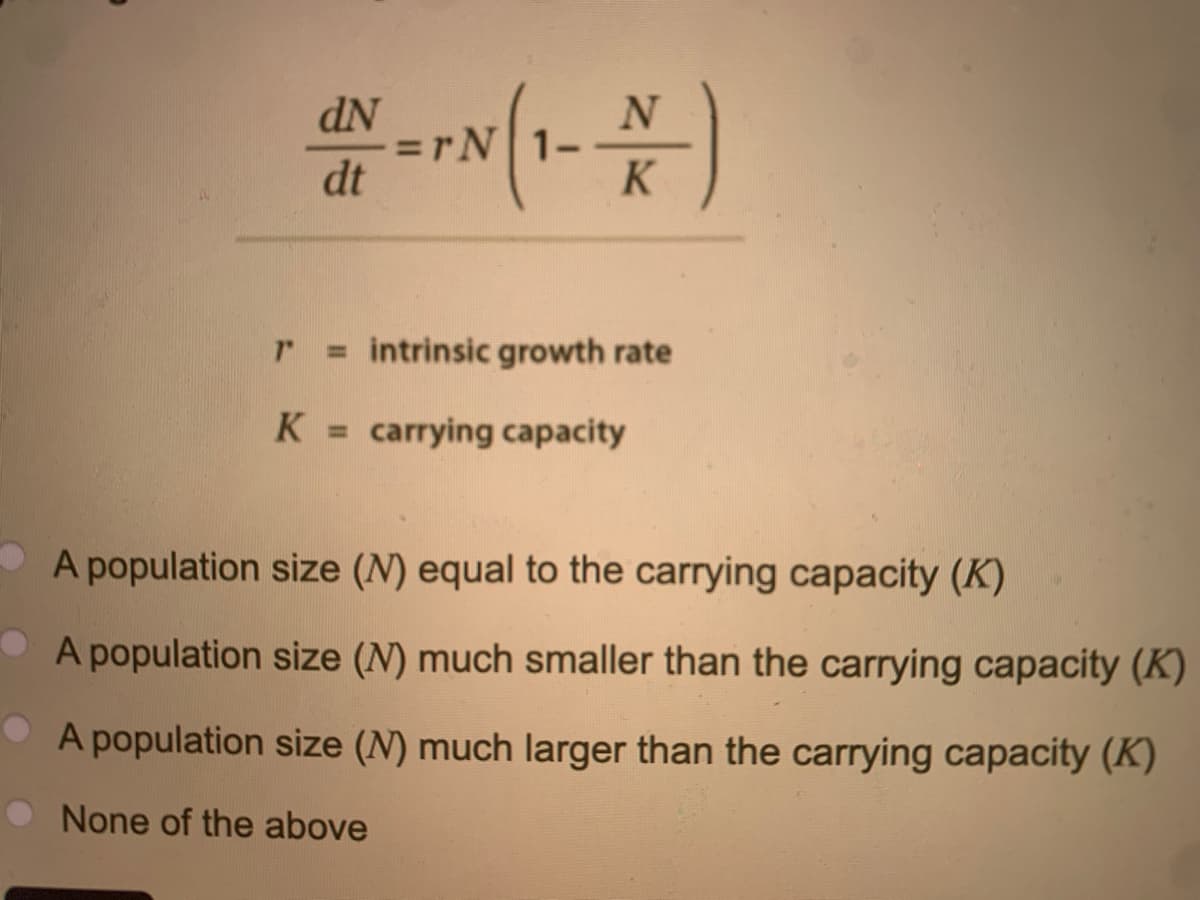 dN
dt
=rN| 1-
K
1" = intrinsic growth rate
K = carrying capacity
A population size (N) equal to the carrying capacity (K)
A population size (N) much smaller than the carrying capacity (K)
A population size (N) much larger than the carrying capacity (K)
None of the above