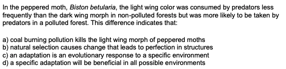 In the peppered moth, Biston betularia, the light wing color was consumed by predators less
frequently than the dark wing morph in non-polluted forests but was more likely to be taken by
predators in a polluted forest. This difference indicates that:
a) coal burning pollution kills the light wing morph of peppered moths
b) natural selection causes change that leads to perfection in structures
c) an adaptation is an evolutionary response to a specific environment
d) a specific adaptation will be beneficial in all possible environments