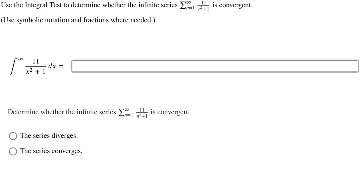 Use the Integral Test to determine whether the infinite series E
is convergent.
(Use symbolic notation and fractions where needed.)
00
11
dx =
x2 + 1
Determine whether the infinite series
11
Ln=1
is convergent.
n²+1
The series diverges.
The series converges.
