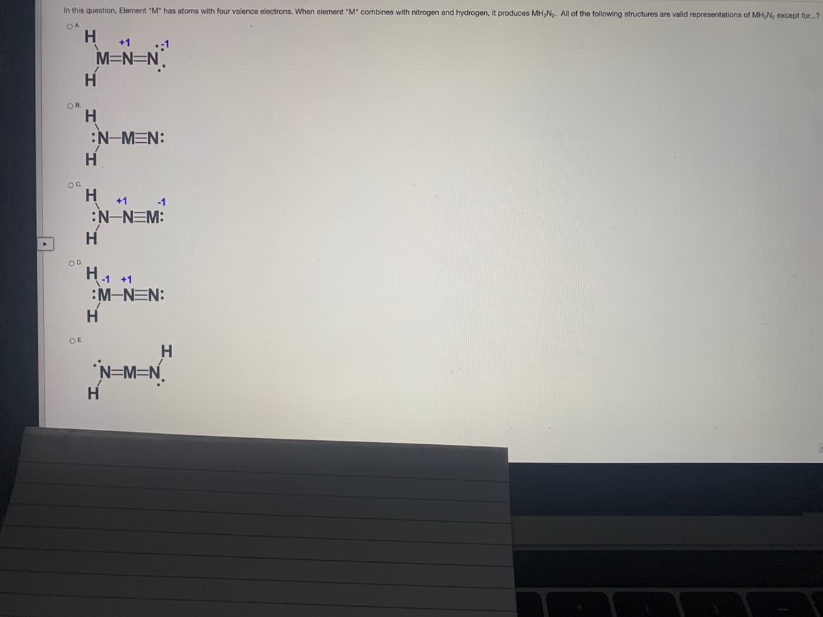 In this question, Element "M" has atoms with four valence electrons. When element "M" combines with nitrogen and hydrogen, it produces MH,N. All of the following structures are valid representations of MH,N, except for.?
OA
H
+1
:1
M=N=N.
OB.
:N-MEN:
Hi
OC.
+1 -1
:N-NEM:
H.
OD.
H1 +1
:M-NEN:
H.
OE.
N=M=N.
H
