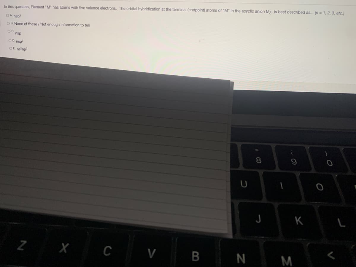In this question, Element "M" has atoms with five valence electrons. The orbital hybridization at the terminal (endpoint) atoms of "M" in the acyclic anion M3 is best described as... (n = 1, 2, 3, etc.)
OA nsp3
OB. None of these / Not enough information to tell
OC.
nsp
OD. nsp?
OE ns np?
8.
K
L
Z X C
V
M
B

