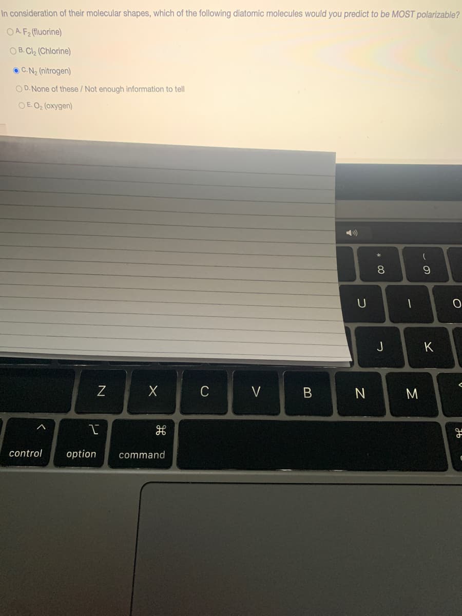 In consideration of their molecular shapes, which of the following diatomic molecules would you predict to be MOST polarizable?
O A. F2 (fluorine)
O B. Cl2 (Chlorine)
O C.N2 (nitrogen)
O D. None of these / Not enough information to tell
O E. O2 (oxygen)
)
8.
U
J
K
C
V
M
control
option
command
* CO
レ
