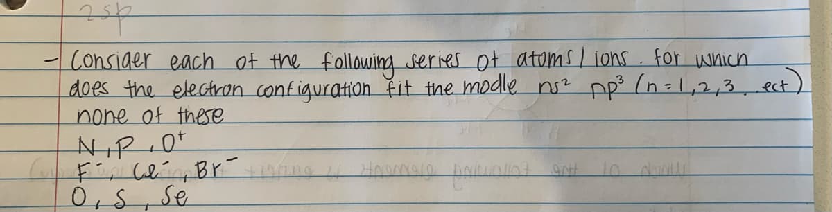 Consider each of the following series ot atoms I ions. for which
does the electron configuration řit the modle ns? pp? (n=1,2,3,ect)
none of these
0,S,se
