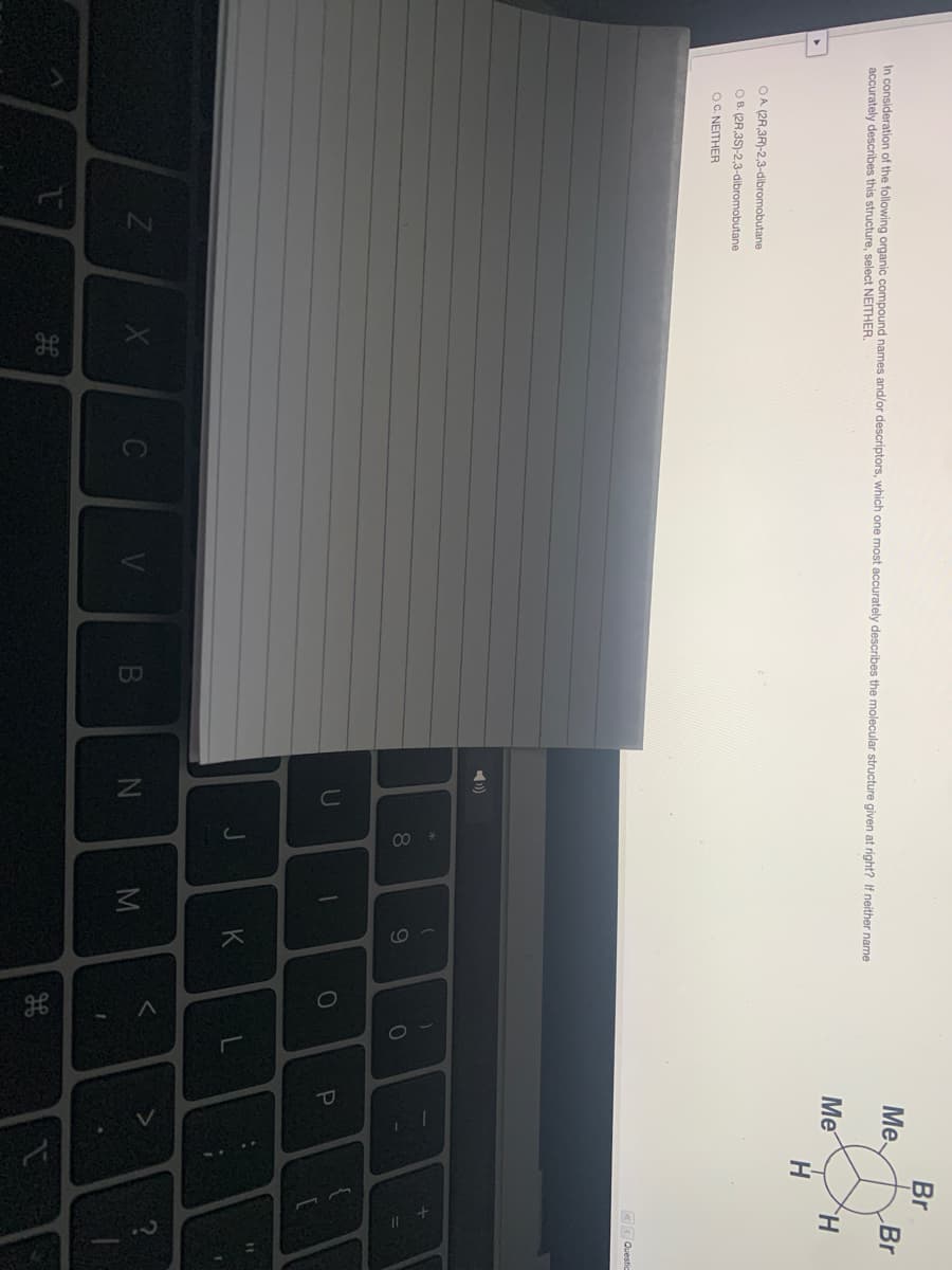 OI
EGO
Br
Me
Br
In consideration of the following organic compound names and/or descriptors, which one most accurately describes the molecular structure given at right? If neither name
accurately describes this structure, select NEITHER.
Me
OA (2R,3R)-2,3-dibromobutane
O B. (2R,3S)-2,3-dibromobutane
OC. NEITHER
«< Questic
8.
9
K
B
N
