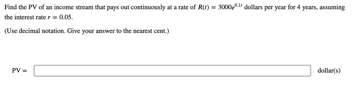 Find the PV of an income stream that pays out continuously at a rate of R(t) = 3000e0.1 dollars per year for 4 years, assuming
the interest rate r = 0.05.
(Use decimal notation. Give your answer to the nearest cent.)
PV =
dollar(s)
