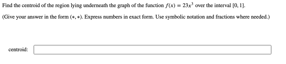 Find the centroid of the region lying underneath the graph of the function f(x) = 23x' over the interval [0, 1].
(Give your answer in the form (*, *). Express numbers in exact form. Use symbolic notation and fractions where needed.)
centroid:
