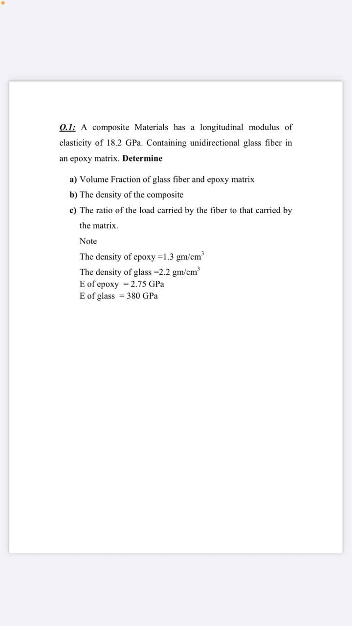 0.1: A composite Materials has a longitudinal modulus of
elasticity of 18.2 GPa. Containing unidirectional glass fiber in
an epoxy matrix. Determine
a) Volume Fraction of glass fiber and epoxy matrix
b) The density of the composite
c) The ratio of the load carried by the fiber to that carried by
the matrix.
Note
The density of epoxy 1.3 gm/cm
The density of glass =2.2 gm/cm
E of epoxy = 2.75 GPa
E of glass = 380 GPa
