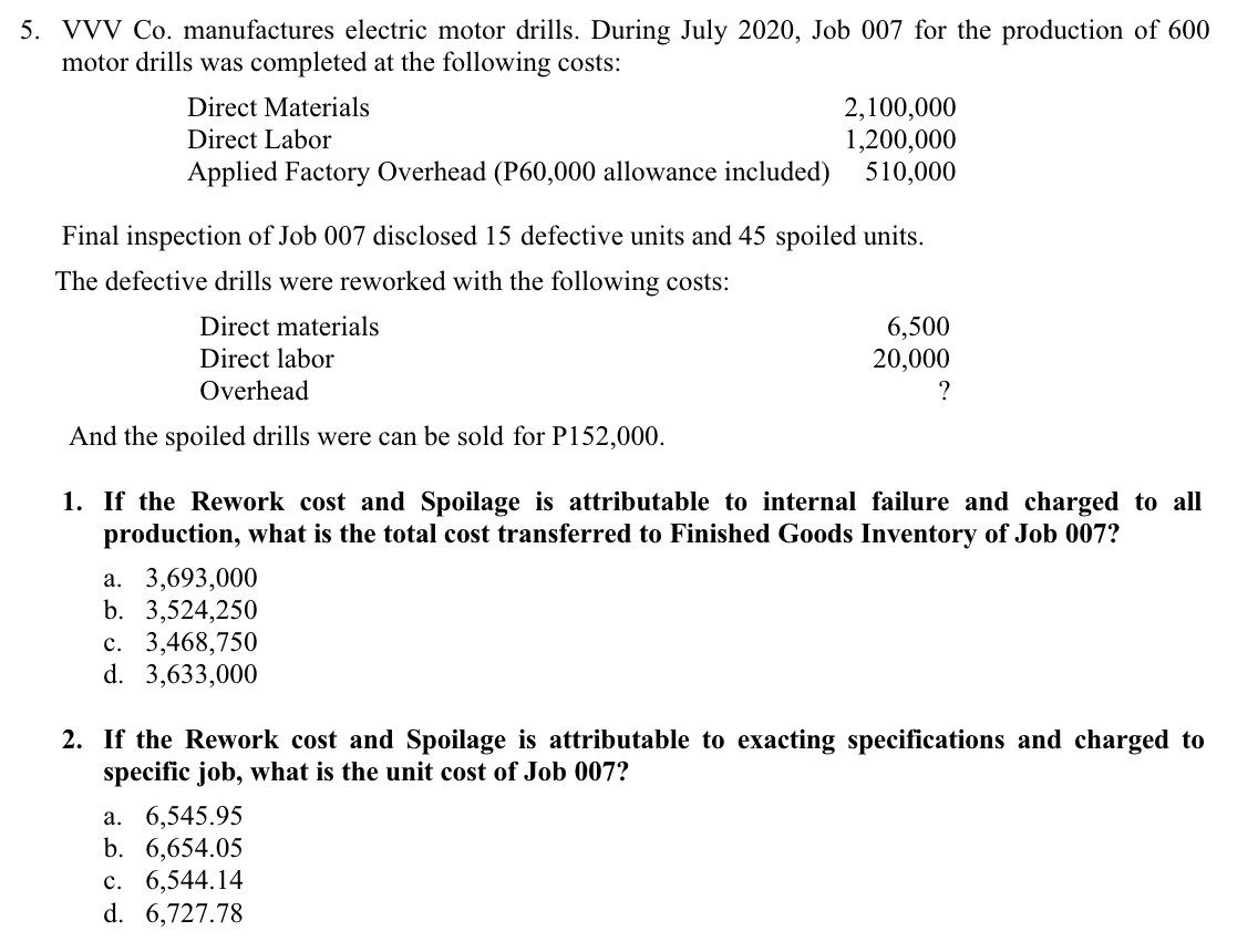 5. VVV Co. manufactures electric motor drills. During July 2020, Job 007 for the production of 600
motor drills was completed at the following costs:
Direct Materials
2,100,000
1,200,000
Direct Labor
Applied Factory Overhead (P60,000 allowance included)
510,000
Final inspection of Job 007 disclosed 15 defective units and 45 spoiled units.
The defective drills were reworked with the following costs:
Direct materials
Direct labor
6,500
20,000
?
Overhead
And the spoiled drills were can be sold for P152,000.
1. If the Rework cost and Spoilage is attributable to internal failure and charged to all
production, what is the total cost transferred to Finished Goods Inventory of Job 007?
a. 3,693,000
b. 3,524,250
c. 3,468,750
d. 3,633,000
2. If the Rework cost and Spoilage is attributable to exacting specifications and charged to
specific job, what is the unit cost of Job 007?
a. 6,545.95
b. 6,654.05
c. 6,544.14
d. 6,727.78