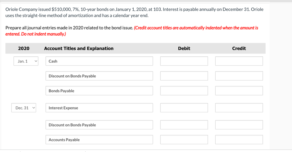 Oriole Company issued $510,000, 7%, 10-year bonds on January 1, 2020, at 103. Interest is payable annually on December 31. Oriole
uses the straight-line method of amortization and has a calendar year end.
Prepare all journal entries made in 2020 related to the bond issue. (Credit account titles are automatically indented when the amount is
entered. Do not indent manually.)
2020
Jan. 1
Dec. 31
Account Titles and Explanation
Cash
Discount on Bonds Payable
Bonds Payable
Interest Expense
Discount on Bonds Payable
Accounts Payable
Debit
Credit