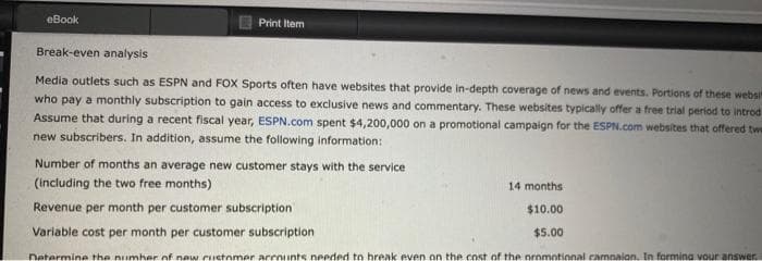 eBook
Print Item
Break-even analysis
Media outlets such as ESPN and FOX Sports often have websites that provide in-depth coverage of news and events. Portions of these websi
who pay a monthly subscription to gain access to exclusive news and commentary. These websites typically offer a free trial period to introd
Assume that during a recent fiscal year, ESPN.com spent $4,200,000 on a promotional campaign for the ESPN.com websites that offered twe
new subscribers. In addition, assume the following information:
Number of months an average new customer stays with the service
(including the two free months)
14 months
Revenue per month per customer subscription
$10.00
Variable cost per month per customer subscription
$5.00
Determine the number of new customer accounts needed to break even on the cost of the promotional campaign. In forming your answer.