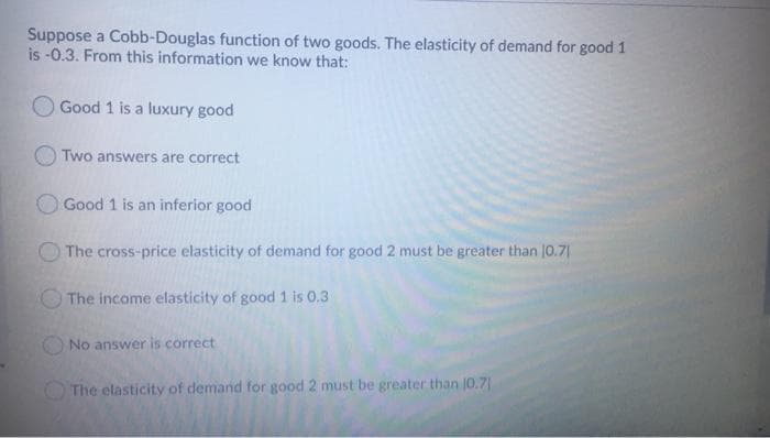 Suppose a Cobb-Douglas function of two goods. The elasticity of demand for good 1
is -0.3. From this information we know that:
Good 1 is a luxury good
Two answers are correct
Good 1 is an inferior good
The cross-price elasticity of demand for good 2 must be greater than |0.71
The income elasticity of good 1 is 0.3
No answer is correct
The elasticity of demand for good 2 must be greater than 10.71
