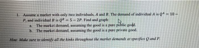 1. Assume a market with only two individuals, A and B. The demand of individual A is QA = 10 -
P, and individual B is QB = 5-2P. Find and graph:
%3D
The market demand, assuming the good is a pure public good.
b. The market demand, assuming the good is a pure private good.
a.
Hint: Make sure to identify all the kinks throughout the market demands at specifics Q and P.
