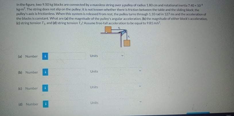 In the figure, two 9.50 kg blocks are connected bya massless string over a pulley of radius 1,80 cm and rotational inertia 7.40x 104
kg-m?. The string does not slip on the pulley: it is not known whether there is friction between the table and the sliding block: the
pulley's axis is frictionless. When this system is released from rest, the pulley turns through 1.10 rad in 127 ms and the acceleration of
the blocks is constant. What are (a) the magnitude of the pulley's angular acceleration, (b) the magnitude of either block's acceleration.
(c) string tension T1, and (d) string tension T2? Assume free-fall acceleration to be equal to 9.81 m/s?.
(a) Number
Units
Units
(b) Number
Units
(c) Number
Units
(d) Number
