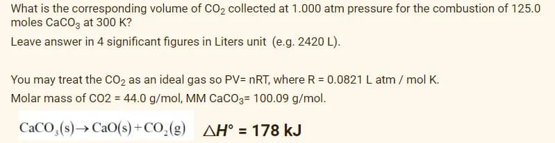 What is the corresponding volume of CO2 collected at 1.000 atm pressure for the combustion of 125.0
moles CaCOz at 300 K?
Leave answer in 4 significant figures in Liters unit (e.g. 2420 L).
You may treat the CO2 as an ideal gas so PV= nRT, where R = 0.0821 L atm / mol K.
Molar mass of CO2 = 44.0 g/mol, MM CaCO3= 100.09 g/mol.
CACO,(s)→CAO(s) +CO,(g) AH° = 178 kJ
