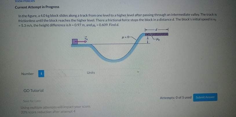 View Policies
Current Attempt in Progress
In the figure, a 4.0 kg block slides along a track from one level to a higher level after passing through an intermediate valley. The track is
frictionless until the block reaches the higher level. There a frictional force stops the block ina distance d. The block's initial speed is vo
= 5.3 m/s, the height difference is h=0.97 m, and u = 0.609. Find d.
%3D
H=0
Number
Units
GO Tutorial
Attempts: 0 of 5 used Sobmit Arwwe
Sve for Later
Using multiple attempts wil impact your score.
20% scorereductioniafter attempt 4
