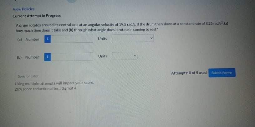 View Policies
Current Attempt in Progress
A drum rotates around its central axis at an angular velocity of 19,5 rad/s. If the drum then slows at a constant rate of 8.25 rad/s, (a)
how much time does it take and (b) through what angle does it rotate in coming to rest?
(a) Number
Units
(b) Number
Units
Attempts: 0 of 5 used
Subinit Answer
Save for Later
Using muitiple attempts will impact your score.
20% score reduction after attempt 4
