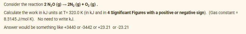 Consider the reaction 2 N20 (g) – 2N, (g) + 02 (g).
Calculate the work in kJ units at T= 320.0 K (in kJ and in 4 Significant Figures with a positive or negative sign). (Gas constant =
8.3145 J/mol K). No need to write kJ.
Answer would be something like +3440 or -3442 or +23.21 or -23.21
