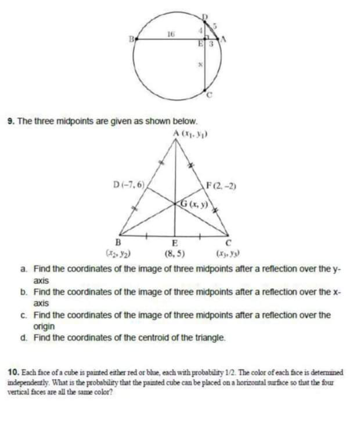 16
By
E 3
9. The three midpoints are given as shown below.
A (1. )
D(-7, 6),
F(2.-2)
G(x, y)
B
E
(3. 2)
(8, 5)
(X, y)
a. Find the coordinates of the image of three midpoints after a reflection over the y-
axis
b. Find the coordinates of the image of three midpoints after a reflection over the x-
axis
C. Find the coordinates of the image of three midpoints after a reflection over the
origin
d. Find the coordinates of the centroid of the triangle.
10. Each face of a cube is painted either red or blue, each with probability 12. The color of each fice is detemined
independeutly. What is the probability that the painted cube can be placed on a horizontal surface so that the four
vertical faces are all the same color?
